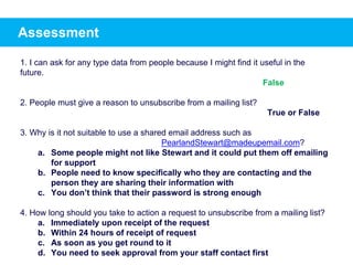 Assessment
1. I can ask for any type data from people because I might find it useful in the
future.
2. People must give a reason to unsubscribe from a mailing list?
True or False
3. Why is it not suitable to use a shared email address such as
PearlandStewart@madeupemail.com?
a. Some people might not like Stewart and it could put them off emailing
for support
b. People need to know specifically who they are contacting and the
person they are sharing their information with
c. You don’t think that their password is strong enough
4. How long should you take to action a request to unsubscribe from a mailing list?
a. Immediately upon receipt of the request
b. Within 24 hours of receipt of request
c. As soon as you get round to it
d. You need to seek approval from your staff contact first
False
 