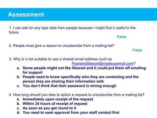 Assessment
1. I can ask for any type data from people because I might find it useful in the
future.
2. People must give a reason to unsubscribe from a mailing list?
3. Why is it not suitable to use a shared email address such as
PearlandStewart@madeupemail.com?
a. Some people might not like Stewart and it could put them off emailing
for support
b. People need to know specifically who they are contacting and the
person they are sharing their information with
c. You don’t think that their password is strong enough
4. How long should you take to action a request to unsubscribe from a mailing list?
a. Immediately upon receipt of the request
b. Within 24 hours of receipt of request
c. As soon as you get round to it
d. You need to seek approval from your staff contact first
False
False
 