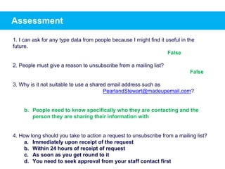 Assessment
1. I can ask for any type data from people because I might find it useful in the
future.
2. People must give a reason to unsubscribe from a mailing list?
3. Why is it not suitable to use a shared email address such as
PearlandStewart@madeupemail.com?
b. People need to know specifically who they are contacting and the
person they are sharing their information with
4. How long should you take to action a request to unsubscribe from a mailing list?
a. Immediately upon receipt of the request
b. Within 24 hours of receipt of request
c. As soon as you get round to it
d. You need to seek approval from your staff contact first
False
False
 