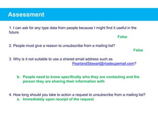 Assessment
1. I can ask for any type data from people because I might find it useful in the
future.
2. People must give a reason to unsubscribe from a mailing list?
3. Why is it not suitable to use a shared email address such as
PearlandStewart@madeupemail.com?
b. People need to know specifically who they are contacting and the
person they are sharing their information with
4. How long should you take to action a request to unsubscribe from a mailing list?
a. Immediately upon receipt of the request
False
False
 