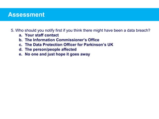 Assessment
5. Who should you notify first if you think there might have been a data breach?
a. Your staff contact
b. The Information Commissioner’s Office
c. The Data Protection Officer for Parkinson’s UK
d. The person/people affected
e. No one and just hope it goes away
 