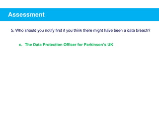 Assessment
5. Who should you notify first if you think there might have been a data breach?
c. The Data Protection Officer for Parkinson’s UK
 