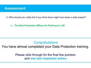 Assessment
5. Who should you notify first if you think there might have been a data breach?
c. The Data Protection Officer for Parkinson’s UK
Congratulations
You have almost completed your Data Protection training.
Please click through for the final few pointers
and one last important action.
 
