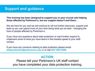 Support and guidance
This training has been designed to support you in your crucial role helping
those affected by Parkinson’s, but our support doesn’t end there…
We are here for you and we will continue to roll out further resources, support and
tools so you can spend more of your time doing what you do best - changing the
lives of people affected by Parkinson’s.
If you have any questions about data protection or want further support to
implement some of what you have learnt in this booklet speak to your staff
contact.
If you have any concerns relating to data protection please email:
dataprotection@parkinsons.org.uk or call 020 7963 9388.
ACTION:
Please tell your Parkinson’s UK staff contact
you have completed your data protection training.
 