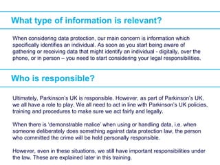 What type of information is relevant?
When considering data protection, our main concern is information which
specifically identifies an individual. As soon as you start being aware of
gathering or receiving data that might identify an individual - digitally, over the
phone, or in person – you need to start considering your legal responsibilities.
Who is responsible?
Ultimately, Parkinson’s UK is responsible. However, as part of Parkinson’s UK,
we all have a role to play. We all need to act in line with Parkinson’s UK policies,
training and procedures to make sure we act fairly and legally.
When there is ‘demonstrable malice’ when using or handling data, i.e. when
someone deliberately does something against data protection law, the person
who committed the crime will be held personally responsible.
However, even in these situations, we still have important responsibilities under
the law. These are explained later in this training.
 