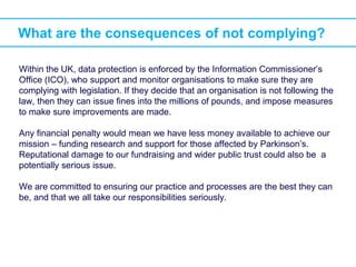 What are the consequences of not complying?
Within the UK, data protection is enforced by the Information Commissioner’s
Office (ICO), who support and monitor organisations to make sure they are
complying with legislation. If they decide that an organisation is not following the
law, then they can issue fines into the millions of pounds, and impose measures
to make sure improvements are made.
Any financial penalty would mean we have less money available to achieve our
mission – funding research and support for those affected by Parkinson’s.
Reputational damage to our fundraising and wider public trust could also be a
potentially serious issue.
We are committed to ensuring our practice and processes are the best they can
be, and that we all take our responsibilities seriously.
 