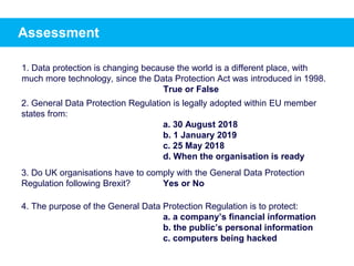 Assessment
1. Data protection is changing because the world is a different place, with
much more technology, since the Data Protection Act was introduced in 1998.
True or False
2. General Data Protection Regulation is legally adopted within EU member
states from:
a. 30 August 2018
b. 1 January 2019
c. 25 May 2018
d. When the organisation is ready
3. Do UK organisations have to comply with the General Data Protection
Regulation following Brexit? Yes or No
4. The purpose of the General Data Protection Regulation is to protect:
a. a company’s financial information
b. the public’s personal information
c. computers being hacked
 