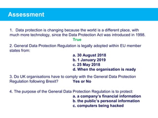 Assessment
1. Data protection is changing because the world is a different place, with
much more technology, since the Data Protection Act was introduced in 1998.
2. General Data Protection Regulation is legally adopted within EU member
states from:
a. 30 August 2018
b. 1 January 2019
c. 25 May 2018
d. When the organisation is ready
3. Do UK organisations have to comply with the General Data Protection
Regulation following Brexit? Yes or No
4. The purpose of the General Data Protection Regulation is to protect:
a. a company’s financial information
b. the public’s personal information
c. computers being hacked
True
 