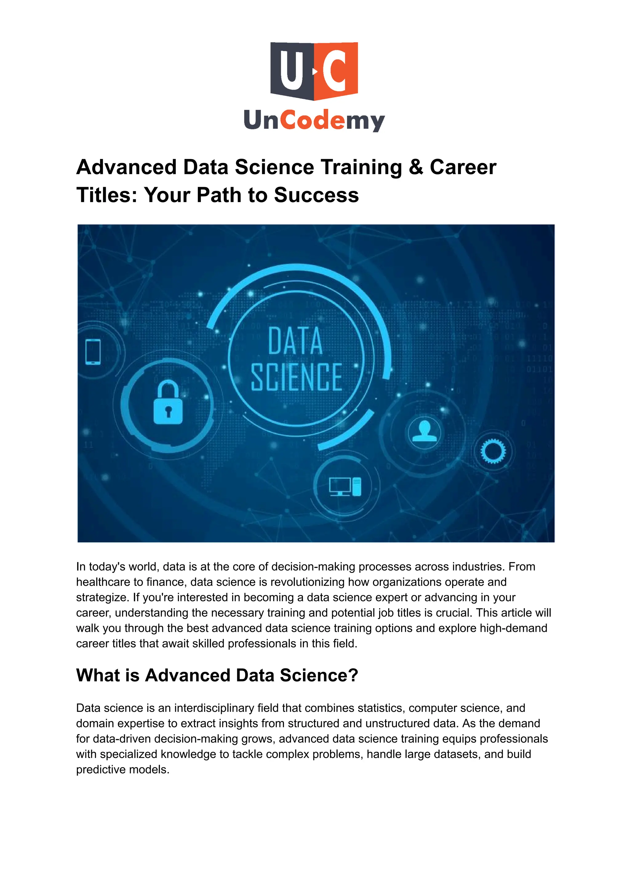 Advanced Data Science Training & Career
Titles: Your Path to Success
In today's world, data is at the core of decision-making processes across industries. From
healthcare to finance, data science is revolutionizing how organizations operate and
strategize. If you're interested in becoming a data science expert or advancing in your
career, understanding the necessary training and potential job titles is crucial. This article will
walk you through the best advanced data science training options and explore high-demand
career titles that await skilled professionals in this field.
What is Advanced Data Science?
Data science is an interdisciplinary field that combines statistics, computer science, and
domain expertise to extract insights from structured and unstructured data. As the demand
for data-driven decision-making grows, advanced data science training equips professionals
with specialized knowledge to tackle complex problems, handle large datasets, and build
predictive models.
 