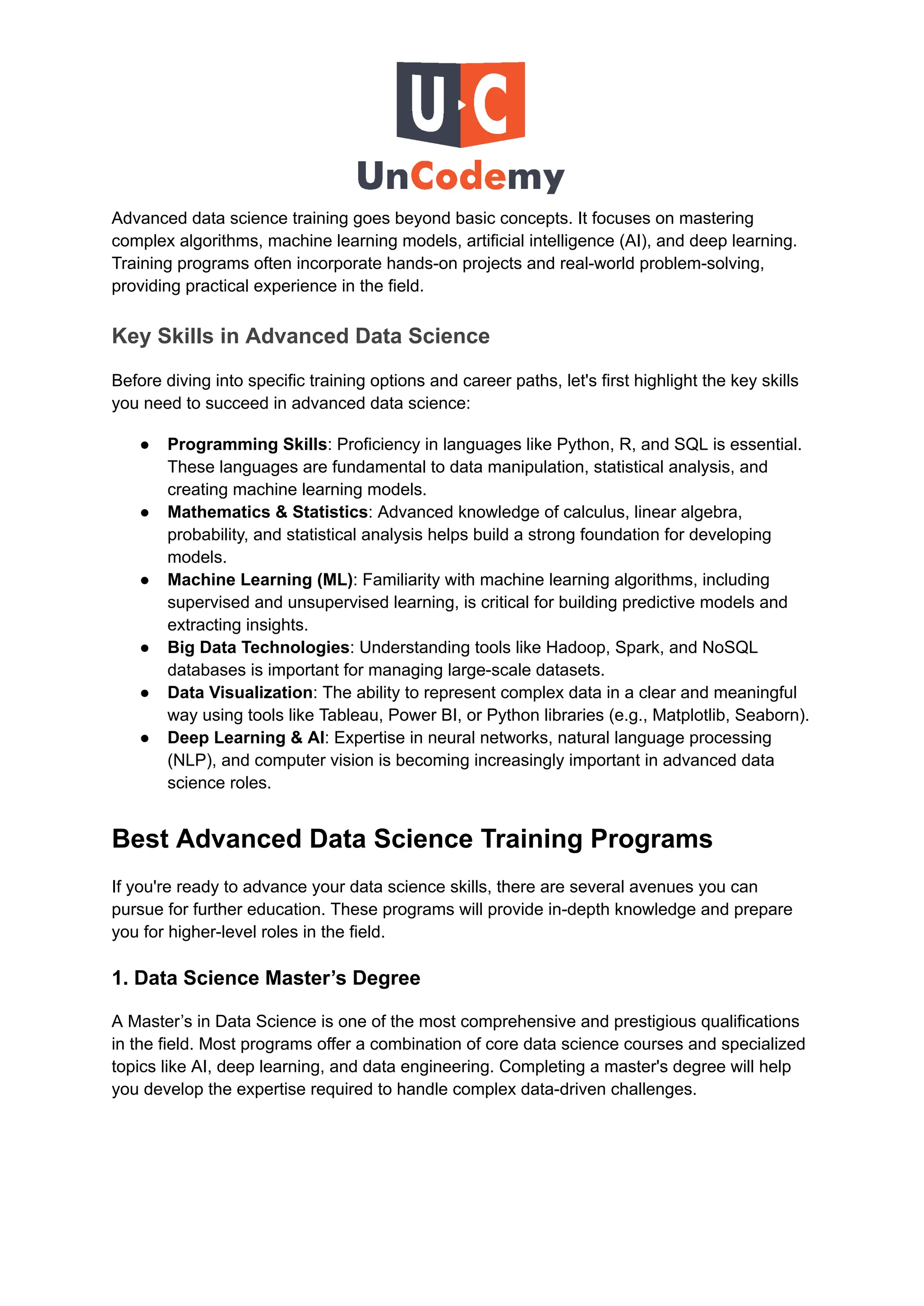 Advanced data science training goes beyond basic concepts. It focuses on mastering
complex algorithms, machine learning models, artificial intelligence (AI), and deep learning.
Training programs often incorporate hands-on projects and real-world problem-solving,
providing practical experience in the field.
Key Skills in Advanced Data Science
Before diving into specific training options and career paths, let's first highlight the key skills
you need to succeed in advanced data science:
●​ Programming Skills: Proficiency in languages like Python, R, and SQL is essential.
These languages are fundamental to data manipulation, statistical analysis, and
creating machine learning models.
●​ Mathematics & Statistics: Advanced knowledge of calculus, linear algebra,
probability, and statistical analysis helps build a strong foundation for developing
models.
●​ Machine Learning (ML): Familiarity with machine learning algorithms, including
supervised and unsupervised learning, is critical for building predictive models and
extracting insights.
●​ Big Data Technologies: Understanding tools like Hadoop, Spark, and NoSQL
databases is important for managing large-scale datasets.
●​ Data Visualization: The ability to represent complex data in a clear and meaningful
way using tools like Tableau, Power BI, or Python libraries (e.g., Matplotlib, Seaborn).
●​ Deep Learning & AI: Expertise in neural networks, natural language processing
(NLP), and computer vision is becoming increasingly important in advanced data
science roles.
Best Advanced Data Science Training Programs
If you're ready to advance your data science skills, there are several avenues you can
pursue for further education. These programs will provide in-depth knowledge and prepare
you for higher-level roles in the field.
1. Data Science Master’s Degree
A Master’s in Data Science is one of the most comprehensive and prestigious qualifications
in the field. Most programs offer a combination of core data science courses and specialized
topics like AI, deep learning, and data engineering. Completing a master's degree will help
you develop the expertise required to handle complex data-driven challenges.
 