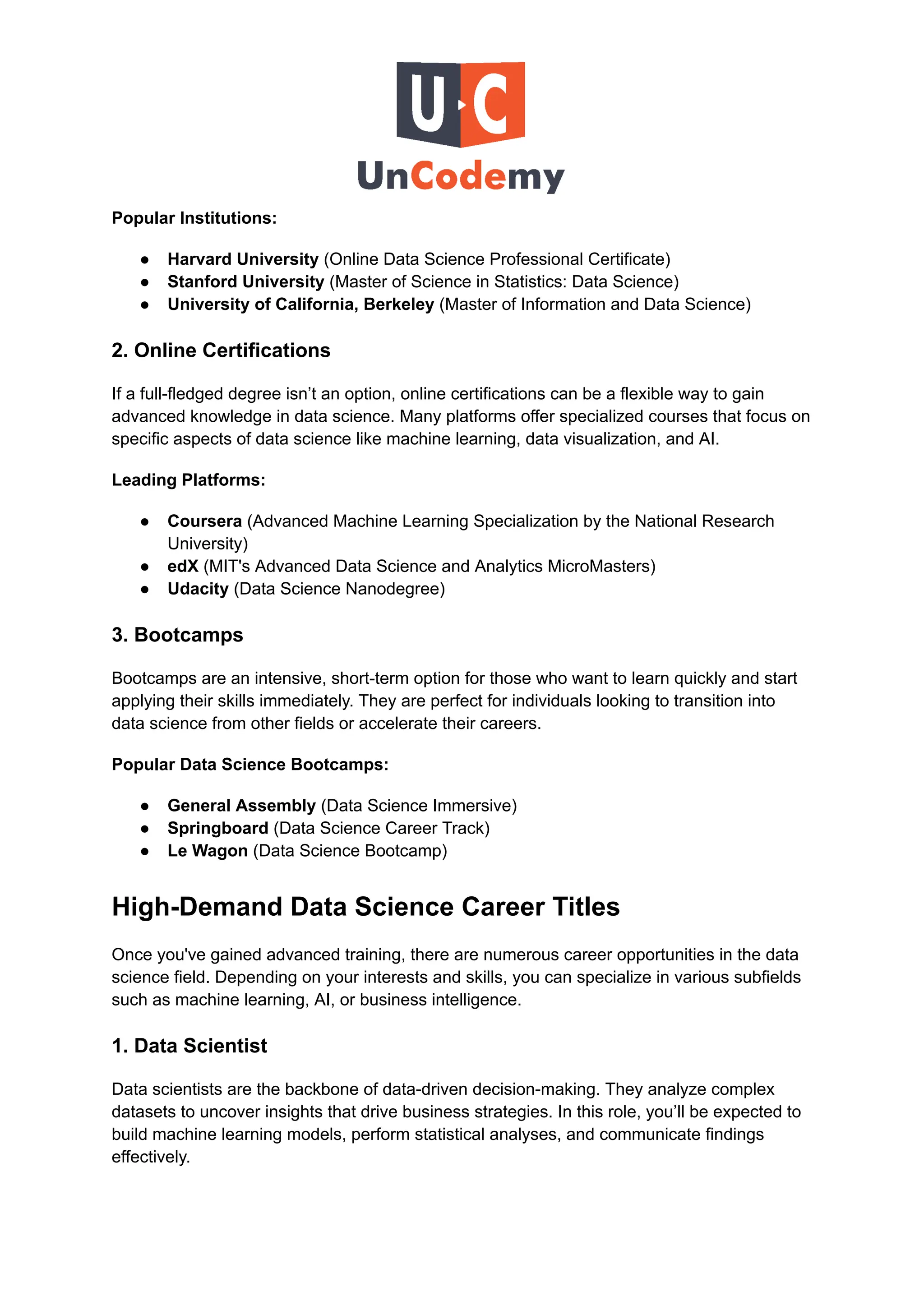 Popular Institutions:
●​ Harvard University (Online Data Science Professional Certificate)
●​ Stanford University (Master of Science in Statistics: Data Science)
●​ University of California, Berkeley (Master of Information and Data Science)
2. Online Certifications
If a full-fledged degree isn’t an option, online certifications can be a flexible way to gain
advanced knowledge in data science. Many platforms offer specialized courses that focus on
specific aspects of data science like machine learning, data visualization, and AI.
Leading Platforms:
●​ Coursera (Advanced Machine Learning Specialization by the National Research
University)
●​ edX (MIT's Advanced Data Science and Analytics MicroMasters)
●​ Udacity (Data Science Nanodegree)
3. Bootcamps
Bootcamps are an intensive, short-term option for those who want to learn quickly and start
applying their skills immediately. They are perfect for individuals looking to transition into
data science from other fields or accelerate their careers.
Popular Data Science Bootcamps:
●​ General Assembly (Data Science Immersive)
●​ Springboard (Data Science Career Track)
●​ Le Wagon (Data Science Bootcamp)
High-Demand Data Science Career Titles
Once you've gained advanced training, there are numerous career opportunities in the data
science field. Depending on your interests and skills, you can specialize in various subfields
such as machine learning, AI, or business intelligence.
1. Data Scientist
Data scientists are the backbone of data-driven decision-making. They analyze complex
datasets to uncover insights that drive business strategies. In this role, you’ll be expected to
build machine learning models, perform statistical analyses, and communicate findings
effectively.
 