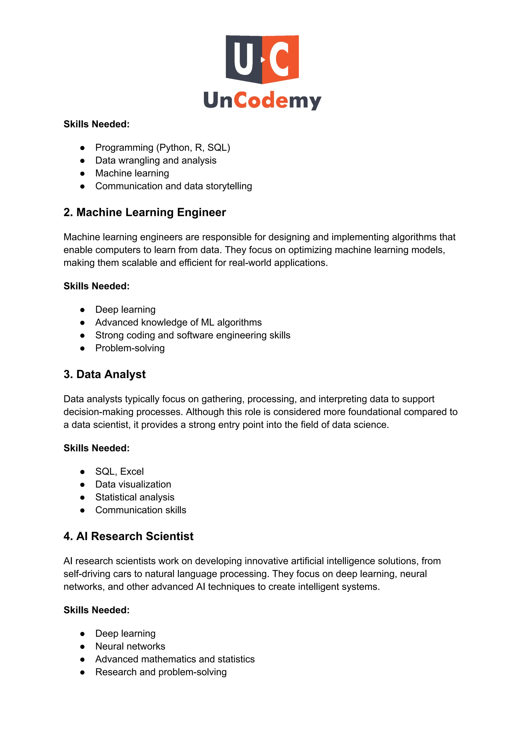 Skills Needed:
●​ Programming (Python, R, SQL)
●​ Data wrangling and analysis
●​ Machine learning
●​ Communication and data storytelling
2. Machine Learning Engineer
Machine learning engineers are responsible for designing and implementing algorithms that
enable computers to learn from data. They focus on optimizing machine learning models,
making them scalable and efficient for real-world applications.
Skills Needed:
●​ Deep learning
●​ Advanced knowledge of ML algorithms
●​ Strong coding and software engineering skills
●​ Problem-solving
3. Data Analyst
Data analysts typically focus on gathering, processing, and interpreting data to support
decision-making processes. Although this role is considered more foundational compared to
a data scientist, it provides a strong entry point into the field of data science.
Skills Needed:
●​ SQL, Excel
●​ Data visualization
●​ Statistical analysis
●​ Communication skills
4. AI Research Scientist
AI research scientists work on developing innovative artificial intelligence solutions, from
self-driving cars to natural language processing. They focus on deep learning, neural
networks, and other advanced AI techniques to create intelligent systems.
Skills Needed:
●​ Deep learning
●​ Neural networks
●​ Advanced mathematics and statistics
●​ Research and problem-solving
 
