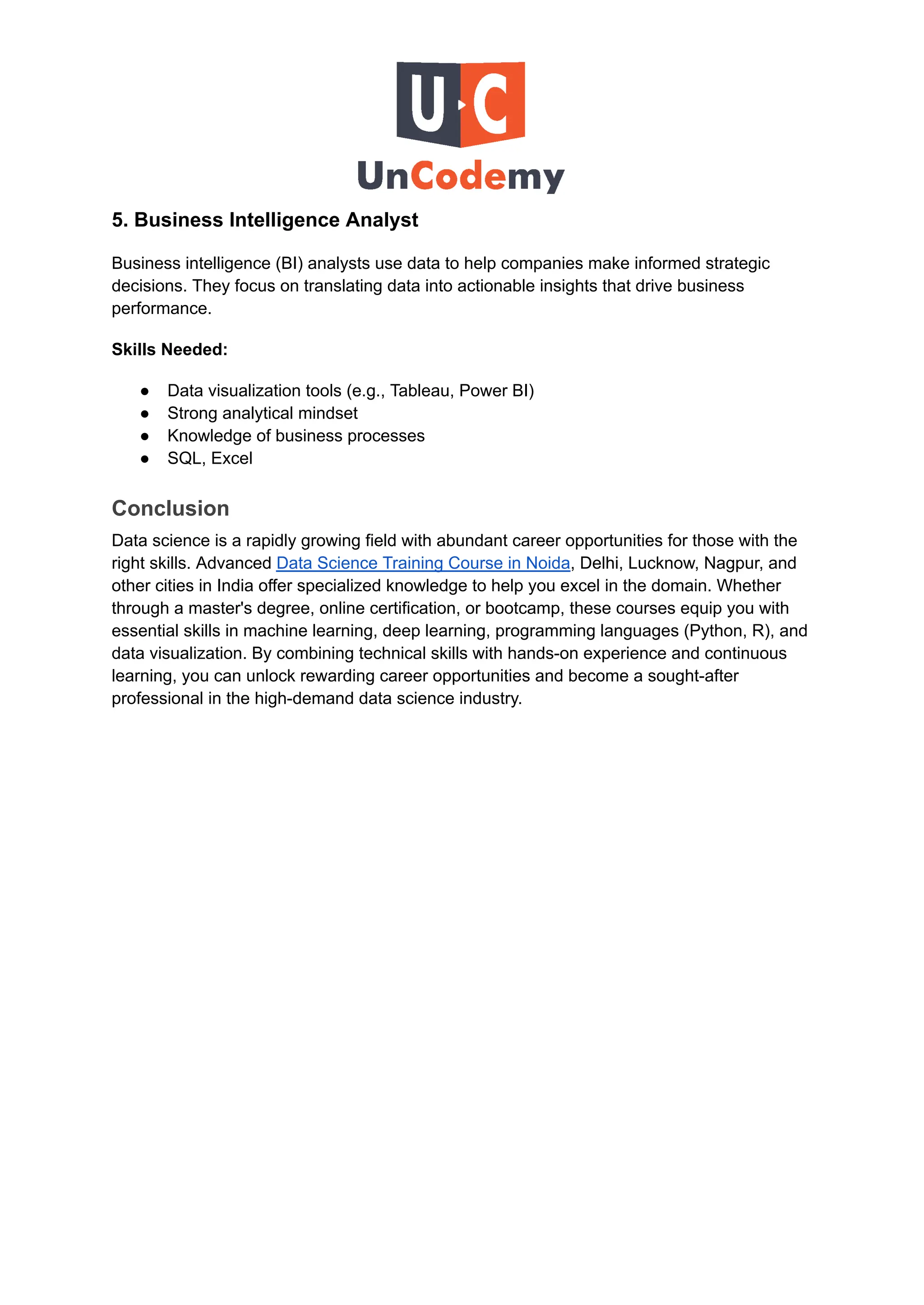 5. Business Intelligence Analyst
Business intelligence (BI) analysts use data to help companies make informed strategic
decisions. They focus on translating data into actionable insights that drive business
performance.
Skills Needed:
●​ Data visualization tools (e.g., Tableau, Power BI)
●​ Strong analytical mindset
●​ Knowledge of business processes
●​ SQL, Excel
Conclusion
Data science is a rapidly growing field with abundant career opportunities for those with the
right skills. Advanced Data Science Training Course in Noida, Delhi, Lucknow, Nagpur, and
other cities in India offer specialized knowledge to help you excel in the domain. Whether
through a master's degree, online certification, or bootcamp, these courses equip you with
essential skills in machine learning, deep learning, programming languages (Python, R), and
data visualization. By combining technical skills with hands-on experience and continuous
learning, you can unlock rewarding career opportunities and become a sought-after
professional in the high-demand data science industry.
 