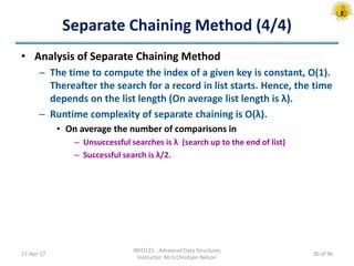Separate Chaining Method (4/4)
• Analysis of Separate Chaining Method
– The time to compute the index of a given key is constant, O(1).
Thereafter the search for a record in list starts. Hence, the time
depends on the list length (On average list length is λ).
– Runtime complexity of separate chaining is O(λ).
• On average the number of comparisons in
– Unsuccessful searches is λ (search up to the end of list)
– Successful search is λ/2.
17-Apr-17
INFO121 - Advanced Data Structures
Instructor: Mr.S.Christalin Nelson
30 of 96
 
