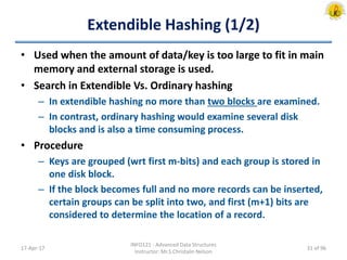 Extendible Hashing (1/2)
• Used when the amount of data/key is too large to fit in main
memory and external storage is used.
• Search in Extendible Vs. Ordinary hashing
– In extendible hashing no more than two blocks are examined.
– In contrast, ordinary hashing would examine several disk
blocks and is also a time consuming process.
• Procedure
– Keys are grouped (wrt first m-bits) and each group is stored in
one disk block.
– If the block becomes full and no more records can be inserted,
certain groups can be split into two, and first (m+1) bits are
considered to determine the location of a record.
17-Apr-17
INFO121 - Advanced Data Structures
Instructor: Mr.S.Christalin Nelson
31 of 96
 