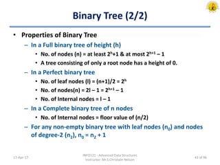 Binary Tree (2/2)
• Properties of Binary Tree
– In a Full binary tree of height (h)
• No. of nodes (n) = at least 2h+1 & at most 2h+1 – 1
• A tree consisting of only a root node has a height of 0.
– In a Perfect binary tree
• No. of leaf nodes (l) = (n+1)/2 = 2h
• No. of nodes(n) = 2l – 1 = 2h+1 – 1
• No. of Internal nodes = l – 1
– In a Complete binary tree of n nodes
• No. of Internal nodes = floor value of (n/2)
– For any non-empty binary tree with leaf nodes (n0) and nodes
of degree-2 (n2), n0 = n2 + 1
17-Apr-17
INFO121 - Advanced Data Structures
Instructor: Mr.S.Christalin Nelson
43 of 96
 