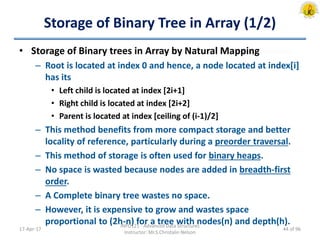Storage of Binary Tree in Array (1/2)
• Storage of Binary trees in Array by Natural Mapping
– Root is located at index 0 and hence, a node located at index[i]
has its
• Left child is located at index [2i+1]
• Right child is located at index [2i+2]
• Parent is located at index [ceiling of (i-1)/2]
– This method benefits from more compact storage and better
locality of reference, particularly during a preorder traversal.
– This method of storage is often used for binary heaps.
– No space is wasted because nodes are added in breadth-first
order.
– A Complete binary tree wastes no space.
– However, it is expensive to grow and wastes space
proportional to (2h-n) for a tree with nodes(n) and depth(h).
17-Apr-17
INFO121 - Advanced Data Structures
Instructor: Mr.S.Christalin Nelson
44 of 96
 