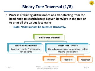 Binary Tree Traversal (1/8)
• Process of visiting all the nodes of a tree starting from the
head node to search/locate a given item/key in the tree or
to print all the values it contains.
– Note: Nodes cannot be accessed Randomly.
17-Apr-17
INFO121 - Advanced Data Structures
Instructor: Mr.S.Christalin Nelson
Binary Tree Traversal
Breadth First Traversal
(based on Levels, Process nodes
left to right)
Depth First Traversal
(based on processing descendants before
moving to next child)
Inorder Preorder Postorder
46 of 96
 