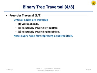 Binary Tree Traversal (4/8)
• Preorder Traversal (1/2)
– Until all nodes are traversed
• (1) Visit root node.
• (2) Recursively traverse left subtree.
• (3) Recursively traverse right subtree.
– Note: Every node may represent a subtree itself.
17-Apr-17
INFO121 - Advanced Data Structures
Instructor: Mr.S.Christalin Nelson
49 of 96
 