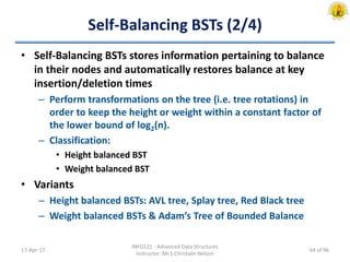 Self-Balancing BSTs (2/4)
• Self-Balancing BSTs stores information pertaining to balance
in their nodes and automatically restores balance at key
insertion/deletion times
– Perform transformations on the tree (i.e. tree rotations) in
order to keep the height or weight within a constant factor of
the lower bound of log2(n).
– Classification:
• Height balanced BST
• Weight balanced BST
• Variants
– Height balanced BSTs: AVL tree, Splay tree, Red Black tree
– Weight balanced BSTs & Adam’s Tree of Bounded Balance
17-Apr-17
INFO121 - Advanced Data Structures
Instructor: Mr.S.Christalin Nelson
64 of 96
 