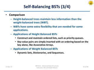 Self-Balancing BSTs (3/4)
• Comparison
– Height-balanced trees maintain less information than the
weight-balanced trees (WBT).
– WBTs have some extra flexibility that are needed for some
applications.
– Applications of Height Balanced BSTs
• Construct and maintain ordered lists, such as priority queues.
• Key-value pairs are simply inserted with an ordering based on the
key alone, like Associative Arrays.
– Applications of Weight Balanced BSTs
• Dynamic Sets, Dictionaries, and Sequences.
17-Apr-17
INFO121 - Advanced Data Structures
Instructor: Mr.S.Christalin Nelson
65 of 96
 