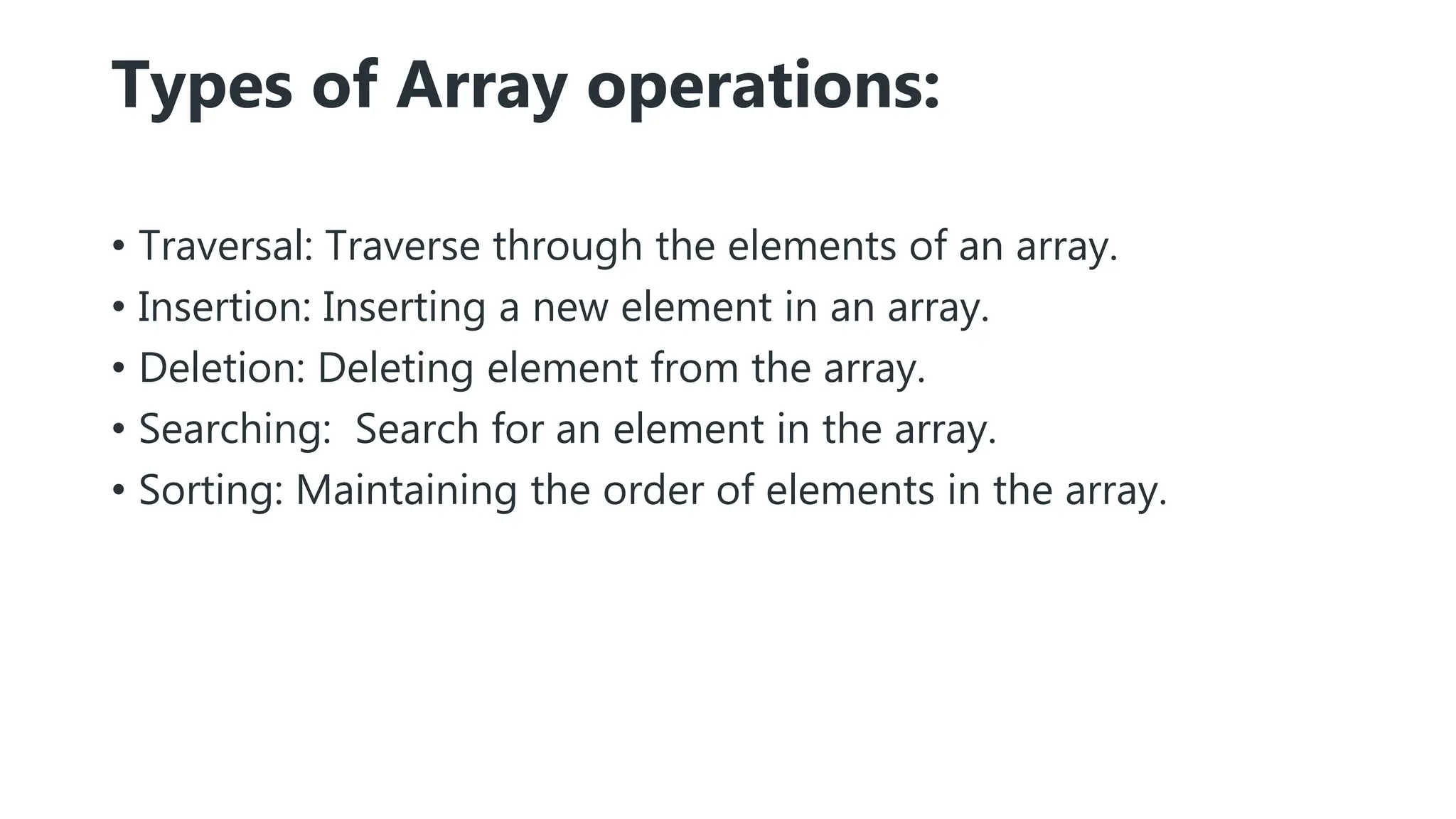 Types of Array operations:
• Traversal: Traverse through the elements of an array.
• Insertion: Inserting a new element in an array.
• Deletion: Deleting element from the array.
• Searching: Search for an element in the array.
• Sorting: Maintaining the order of elements in the array.
 