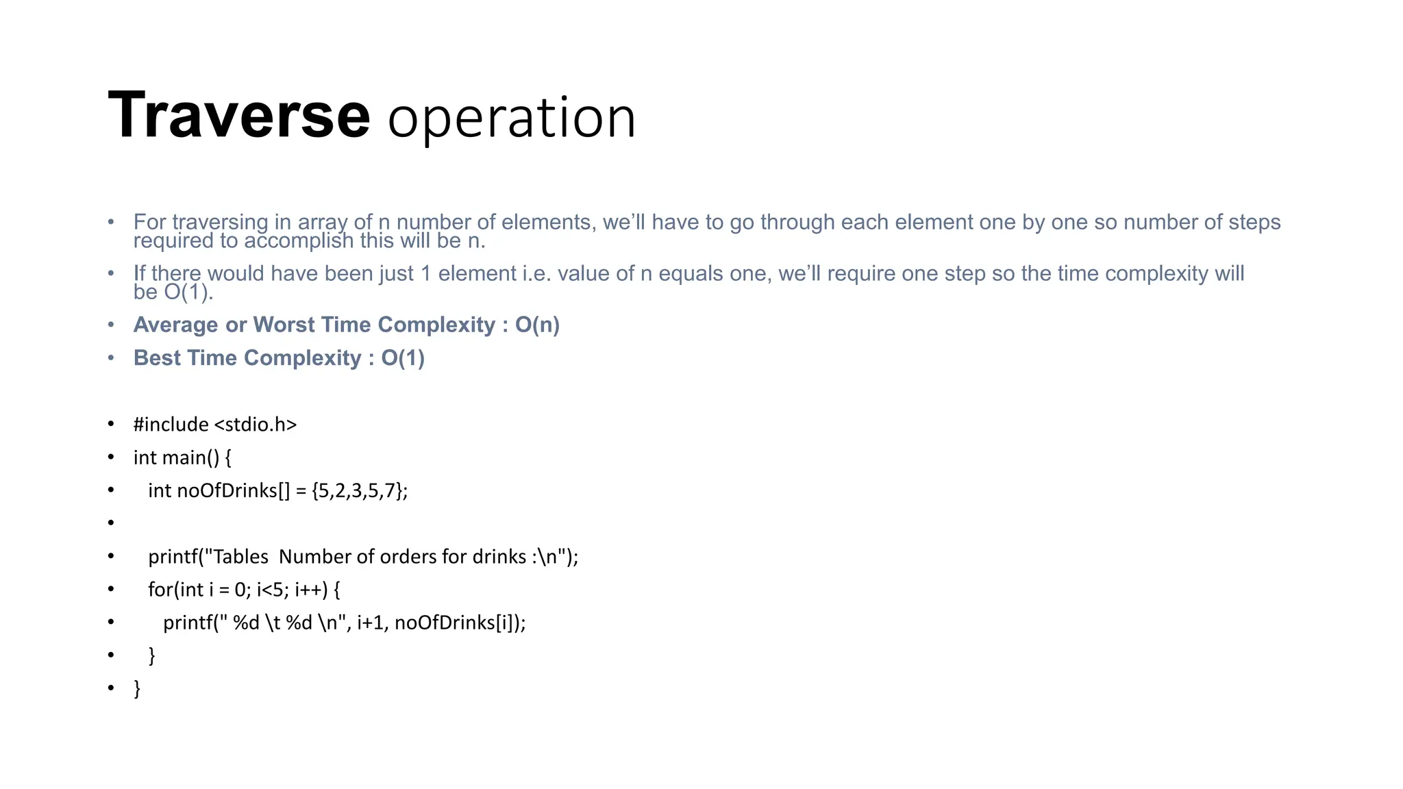 Traverse operation
• For traversing in array of n number of elements, we’ll have to go through each element one by one so number of steps
required to accomplish this will be n.
• If there would have been just 1 element i.e. value of n equals one, we’ll require one step so the time complexity will
be O(1).
• Average or Worst Time Complexity : O(n)
• Best Time Complexity : O(1)
• #include <stdio.h>
• int main() {
• int noOfDrinks[] = {5,2,3,5,7};
•
• printf("Tables Number of orders for drinks :n");
• for(int i = 0; i<5; i++) {
• printf(" %d t %d n", i+1, noOfDrinks[i]);
• }
• }
 