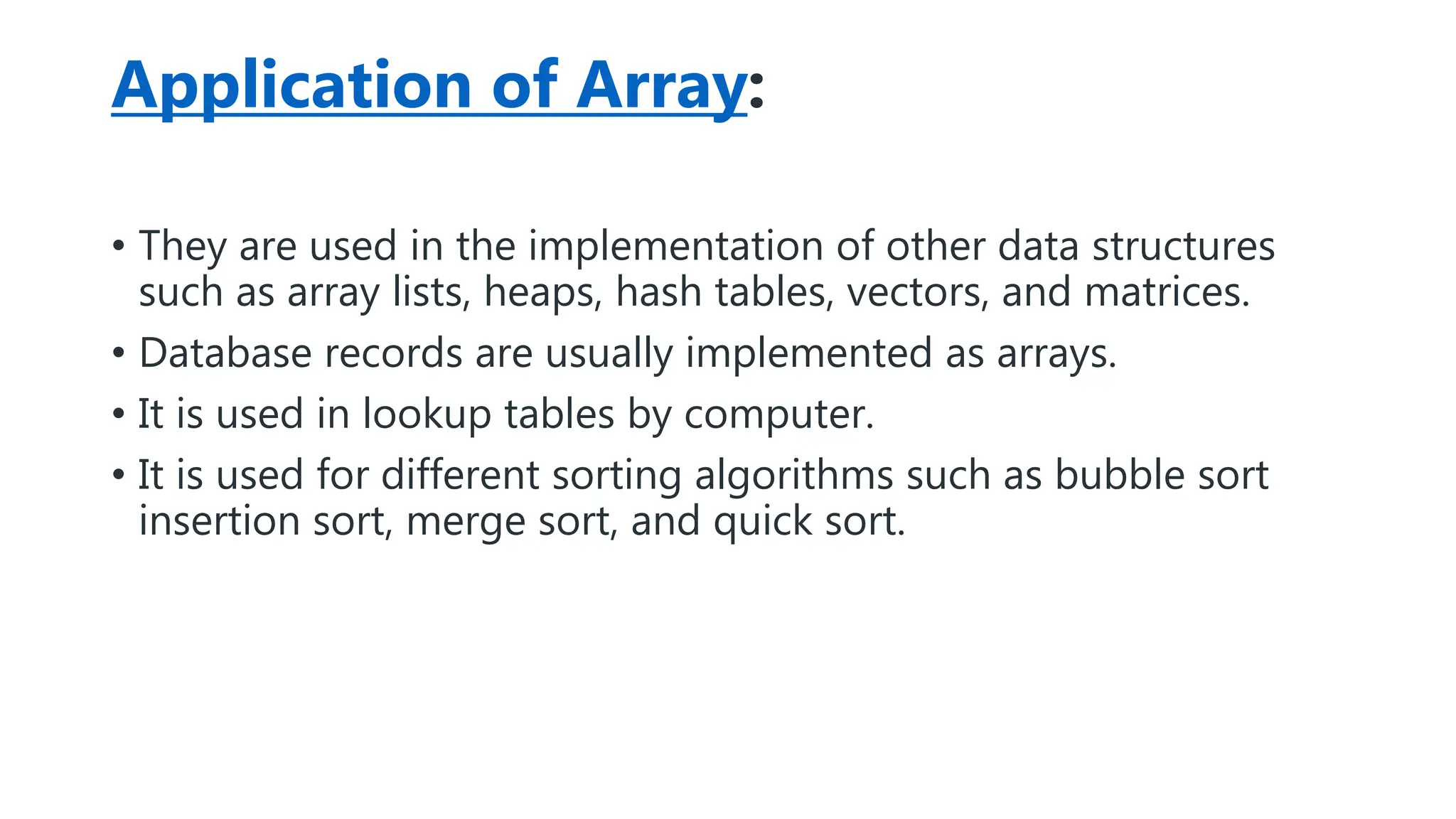 Application of Array:
• They are used in the implementation of other data structures
such as array lists, heaps, hash tables, vectors, and matrices.
• Database records are usually implemented as arrays.
• It is used in lookup tables by computer.
• It is used for different sorting algorithms such as bubble sort
insertion sort, merge sort, and quick sort.
 