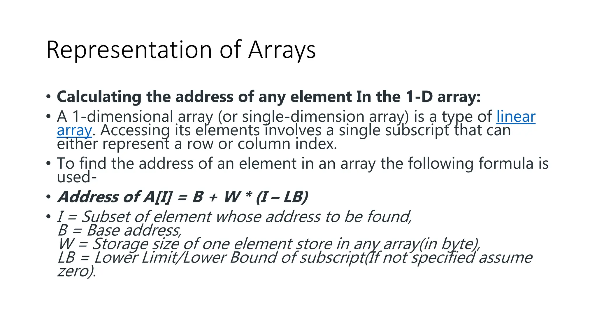 Representation of Arrays
• Calculating the address of any element In the 1-D array:
• A 1-dimensional array (or single-dimension array) is a type of linear
array. Accessing its elements involves a single subscript that can
either represent a row or column index.
• To find the address of an element in an array the following formula is
used-
• Address of A[I] = B + W * (I – LB)
• I = Subset of element whose address to be found,
B = Base address,
W = Storage size of one element store in any array(in byte),
LB = Lower Limit/Lower Bound of subscript(If not specified assume
zero).
 