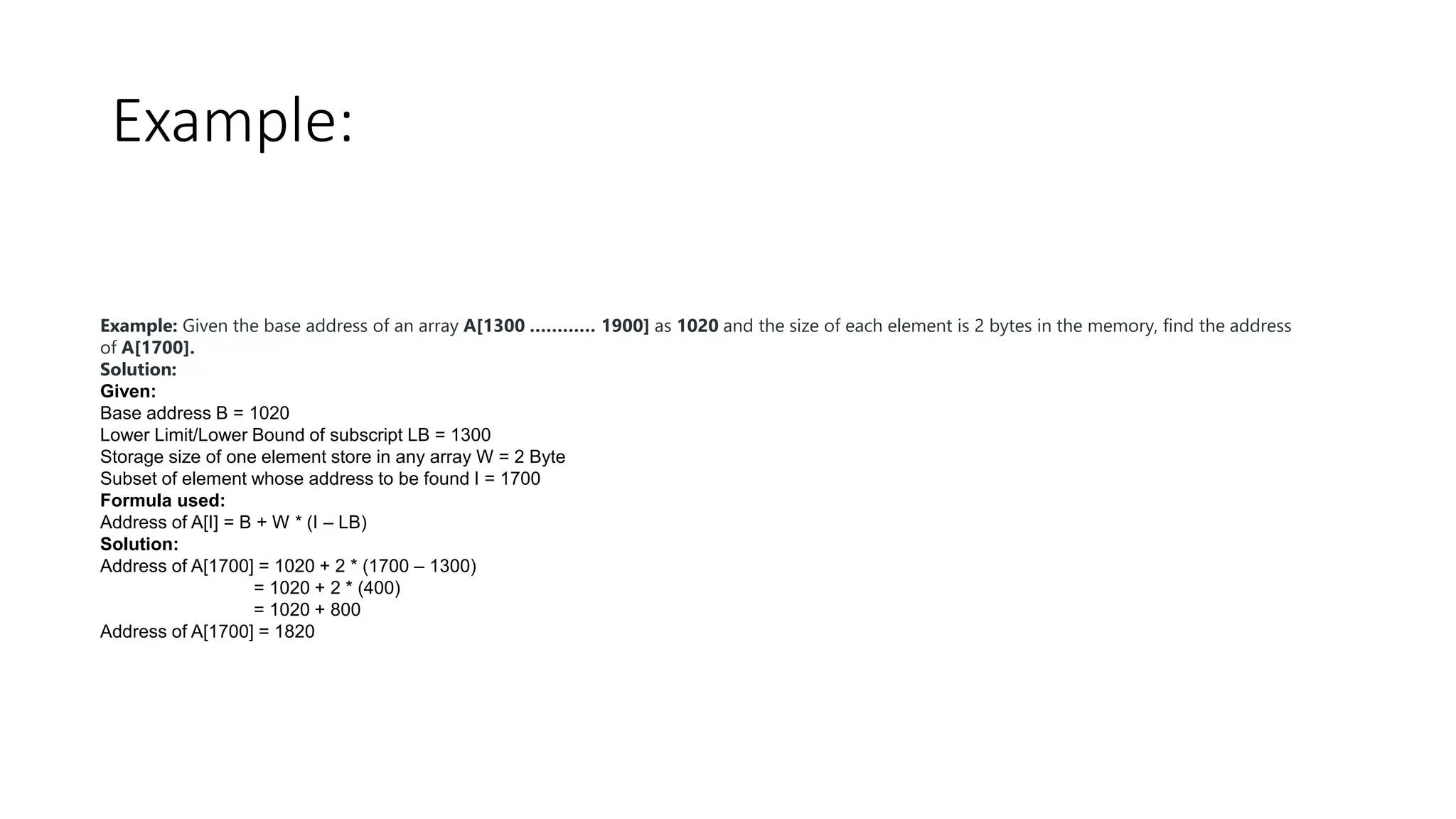 Example:
Example: Given the base address of an array A[1300 ………… 1900] as 1020 and the size of each element is 2 bytes in the memory, find the address
of A[1700].
Solution:
Given:
Base address B = 1020
Lower Limit/Lower Bound of subscript LB = 1300
Storage size of one element store in any array W = 2 Byte
Subset of element whose address to be found I = 1700
Formula used:
Address of A[I] = B + W * (I – LB)
Solution:
Address of A[1700] = 1020 + 2 * (1700 – 1300)
= 1020 + 2 * (400)
= 1020 + 800
Address of A[1700] = 1820
 