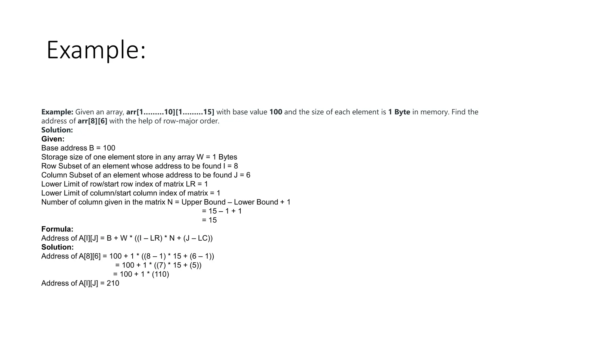 Example:
Example: Given an array, arr[1………10][1………15] with base value 100 and the size of each element is 1 Byte in memory. Find the
address of arr[8][6] with the help of row-major order.
Solution:
Given:
Base address B = 100
Storage size of one element store in any array W = 1 Bytes
Row Subset of an element whose address to be found I = 8
Column Subset of an element whose address to be found J = 6
Lower Limit of row/start row index of matrix LR = 1
Lower Limit of column/start column index of matrix = 1
Number of column given in the matrix N = Upper Bound – Lower Bound + 1
= 15 – 1 + 1
= 15
Formula:
Address of A[I][J] = B + W * ((I – LR) * N + (J – LC))
Solution:
Address of A[8][6] = 100 + 1 * ((8 – 1) * 15 + (6 – 1))
= 100 + 1 * ((7) * 15 + (5))
= 100 + 1 * (110)
Address of A[I][J] = 210
 