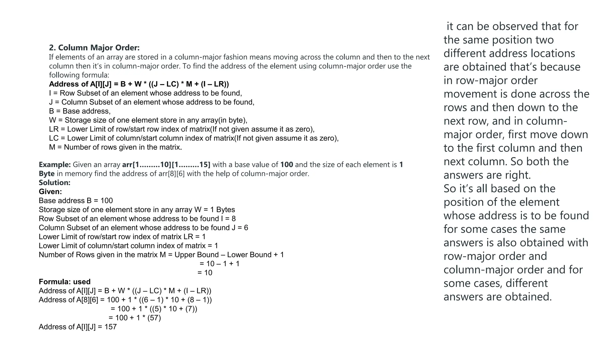 2. Column Major Order:
If elements of an array are stored in a column-major fashion means moving across the column and then to the next
column then it’s in column-major order. To find the address of the element using column-major order use the
following formula:
Address of A[I][J] = B + W * ((J – LC) * M + (I – LR))
I = Row Subset of an element whose address to be found,
J = Column Subset of an element whose address to be found,
B = Base address,
W = Storage size of one element store in any array(in byte),
LR = Lower Limit of row/start row index of matrix(If not given assume it as zero),
LC = Lower Limit of column/start column index of matrix(If not given assume it as zero),
M = Number of rows given in the matrix.
Example: Given an array arr[1………10][1………15] with a base value of 100 and the size of each element is 1
Byte in memory find the address of arr[8][6] with the help of column-major order.
Solution:
Given:
Base address B = 100
Storage size of one element store in any array W = 1 Bytes
Row Subset of an element whose address to be found I = 8
Column Subset of an element whose address to be found J = 6
Lower Limit of row/start row index of matrix LR = 1
Lower Limit of column/start column index of matrix = 1
Number of Rows given in the matrix M = Upper Bound – Lower Bound + 1
= 10 – 1 + 1
= 10
Formula: used
Address of A[I][J] = B + W * ((J – LC) * M + (I – LR))
Address of A[8][6] = 100 + 1 * ((6 – 1) * 10 + (8 – 1))
= 100 + 1 * ((5) * 10 + (7))
= 100 + 1 * (57)
Address of A[I][J] = 157
it can be observed that for
the same position two
different address locations
are obtained that’s because
in row-major order
movement is done across the
rows and then down to the
next row, and in column-
major order, first move down
to the first column and then
next column. So both the
answers are right.
So it’s all based on the
position of the element
whose address is to be found
for some cases the same
answers is also obtained with
row-major order and
column-major order and for
some cases, different
answers are obtained.
 