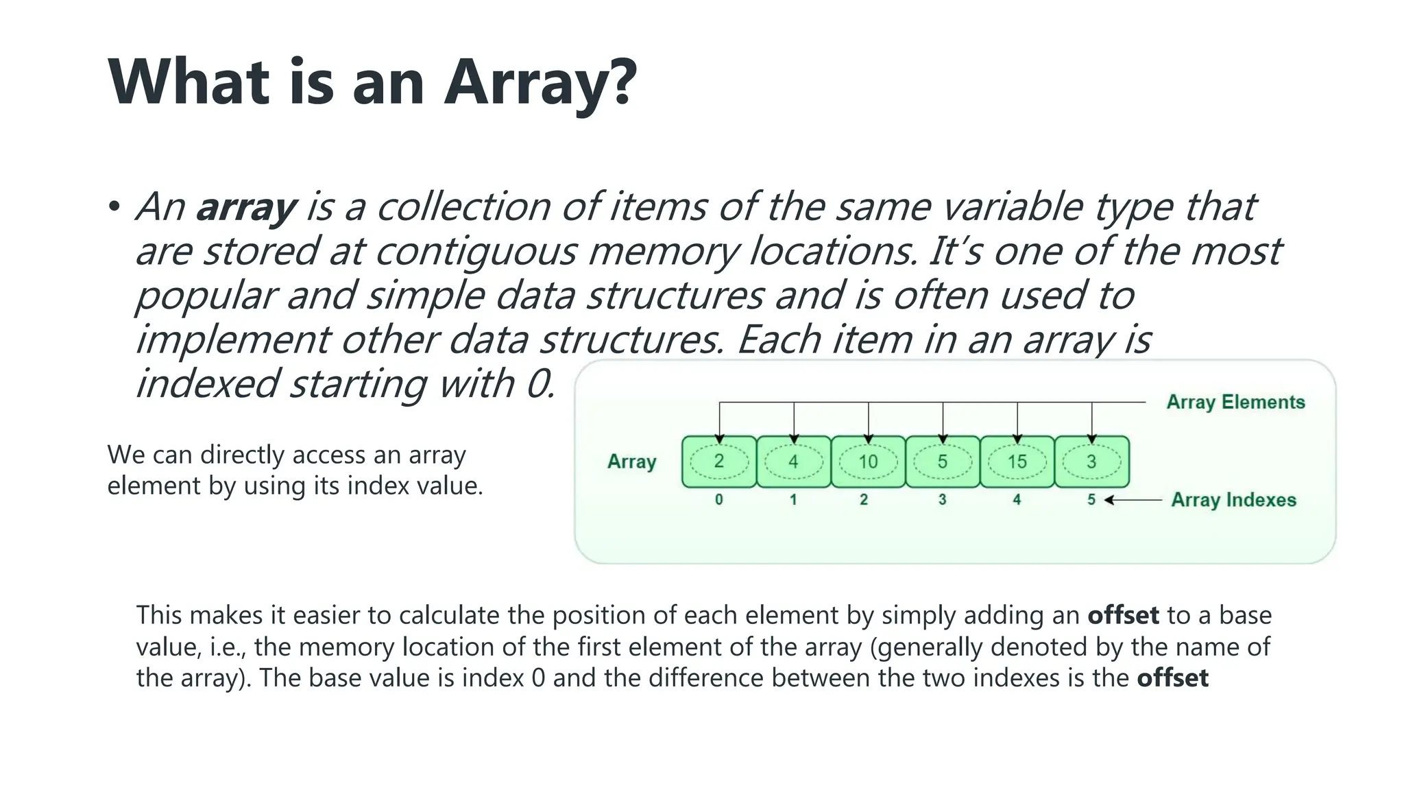 What is an Array?
• An array is a collection of items of the same variable type that
are stored at contiguous memory locations. It’s one of the most
popular and simple data structures and is often used to
implement other data structures. Each item in an array is
indexed starting with 0.
This makes it easier to calculate the position of each element by simply adding an offset to a base
value, i.e., the memory location of the first element of the array (generally denoted by the name of
the array). The base value is index 0 and the difference between the two indexes is the offset
We can directly access an array
element by using its index value.
 