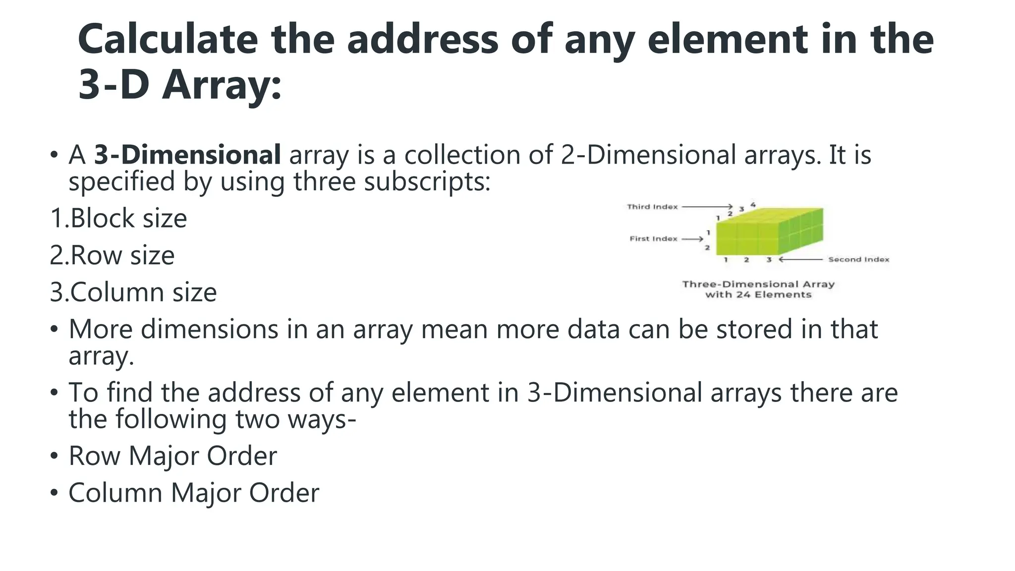 Calculate the address of any element in the
3-D Array:
• A 3-Dimensional array is a collection of 2-Dimensional arrays. It is
specified by using three subscripts:
1.Block size
2.Row size
3.Column size
• More dimensions in an array mean more data can be stored in that
array.
• To find the address of any element in 3-Dimensional arrays there are
the following two ways-
• Row Major Order
• Column Major Order
 