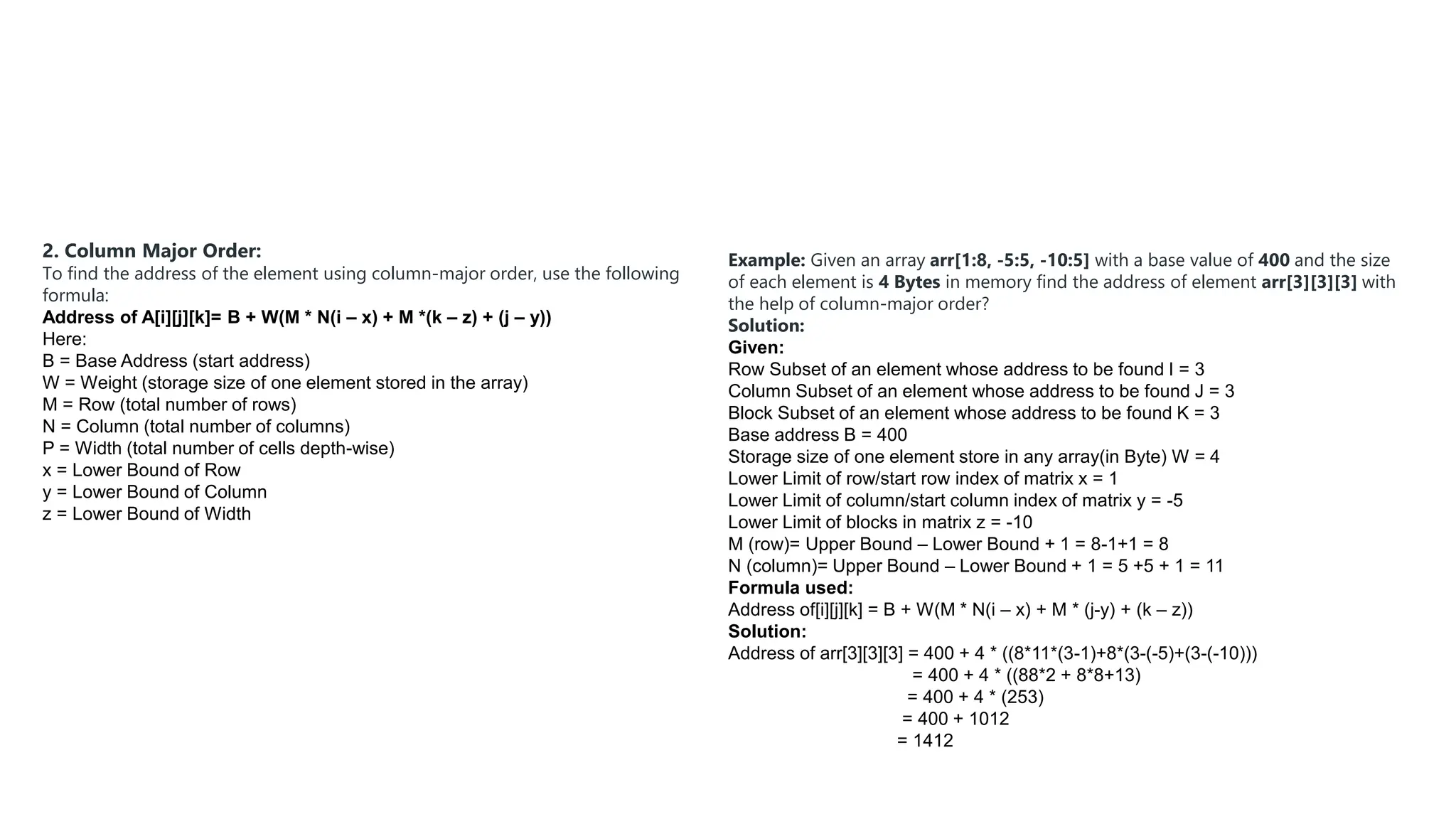 2. Column Major Order:
To find the address of the element using column-major order, use the following
formula:
Address of A[i][j][k]= B + W(M * N(i – x) + M *(k – z) + (j – y))
Here:
B = Base Address (start address)
W = Weight (storage size of one element stored in the array)
M = Row (total number of rows)
N = Column (total number of columns)
P = Width (total number of cells depth-wise)
x = Lower Bound of Row
y = Lower Bound of Column
z = Lower Bound of Width
Example: Given an array arr[1:8, -5:5, -10:5] with a base value of 400 and the size
of each element is 4 Bytes in memory find the address of element arr[3][3][3] with
the help of column-major order?
Solution:
Given:
Row Subset of an element whose address to be found I = 3
Column Subset of an element whose address to be found J = 3
Block Subset of an element whose address to be found K = 3
Base address B = 400
Storage size of one element store in any array(in Byte) W = 4
Lower Limit of row/start row index of matrix x = 1
Lower Limit of column/start column index of matrix y = -5
Lower Limit of blocks in matrix z = -10
M (row)= Upper Bound – Lower Bound + 1 = 8-1+1 = 8
N (column)= Upper Bound – Lower Bound + 1 = 5 +5 + 1 = 11
Formula used:
Address of[i][j][k] = B + W(M * N(i – x) + M * (j-y) + (k – z))
Solution:
Address of arr[3][3][3] = 400 + 4 * ((8*11*(3-1)+8*(3-(-5)+(3-(-10)))
= 400 + 4 * ((88*2 + 8*8+13)
= 400 + 4 * (253)
= 400 + 1012
= 1412
 