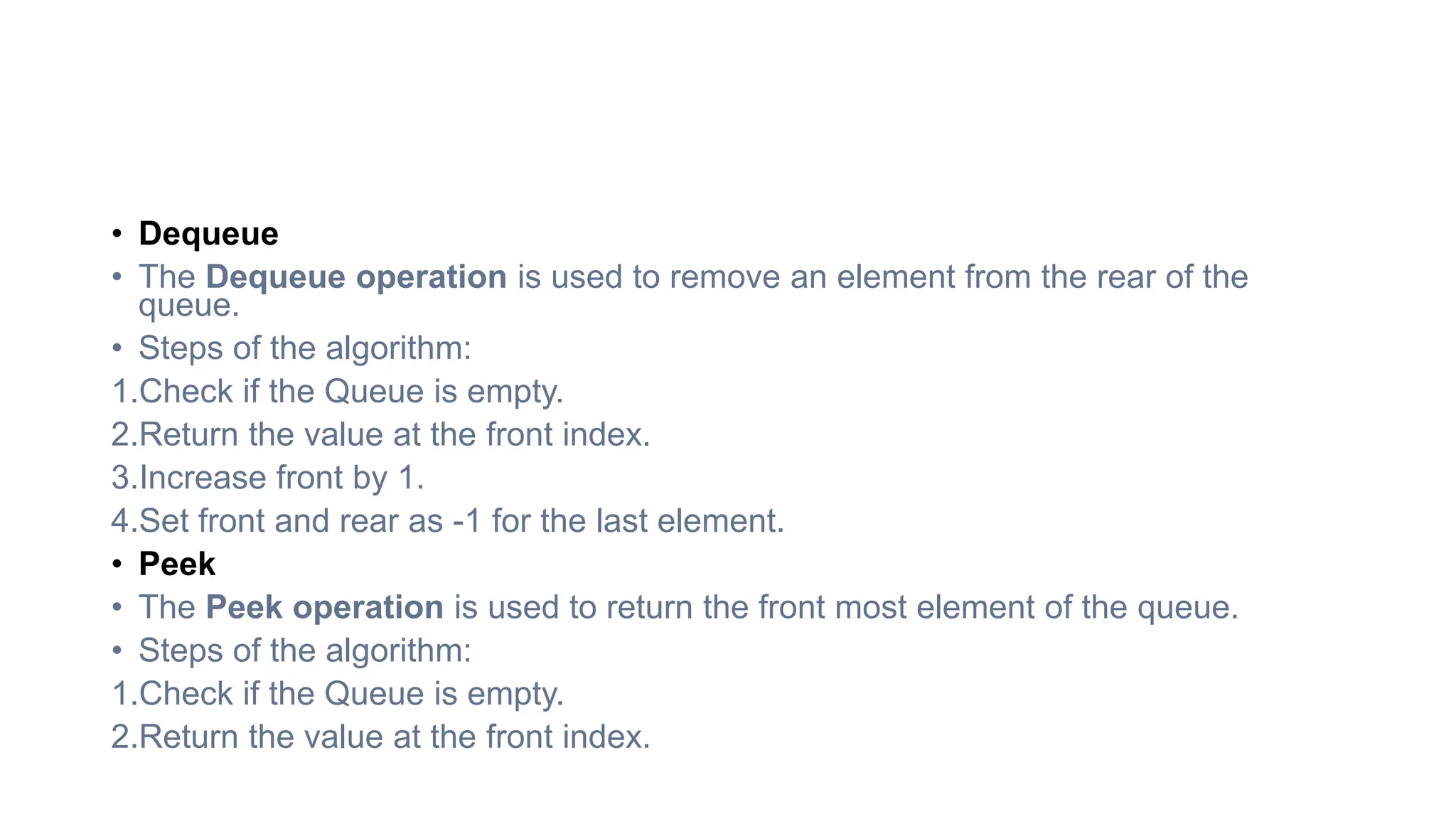 • Dequeue
• The Dequeue operation is used to remove an element from the rear of the
queue.
• Steps of the algorithm:
1.Check if the Queue is empty.
2.Return the value at the front index.
3.Increase front by 1.
4.Set front and rear as -1 for the last element.
• Peek
• The Peek operation is used to return the front most element of the queue.
• Steps of the algorithm:
1.Check if the Queue is empty.
2.Return the value at the front index.
 