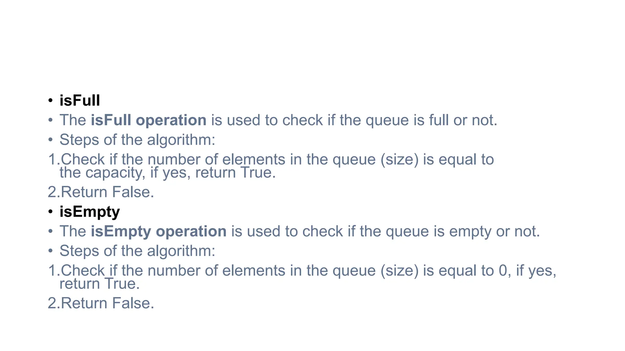 • isFull
• The isFull operation is used to check if the queue is full or not.
• Steps of the algorithm:
1.Check if the number of elements in the queue (size) is equal to
the capacity, if yes, return True.
2.Return False.
• isEmpty
• The isEmpty operation is used to check if the queue is empty or not.
• Steps of the algorithm:
1.Check if the number of elements in the queue (size) is equal to 0, if yes,
return True.
2.Return False.
 