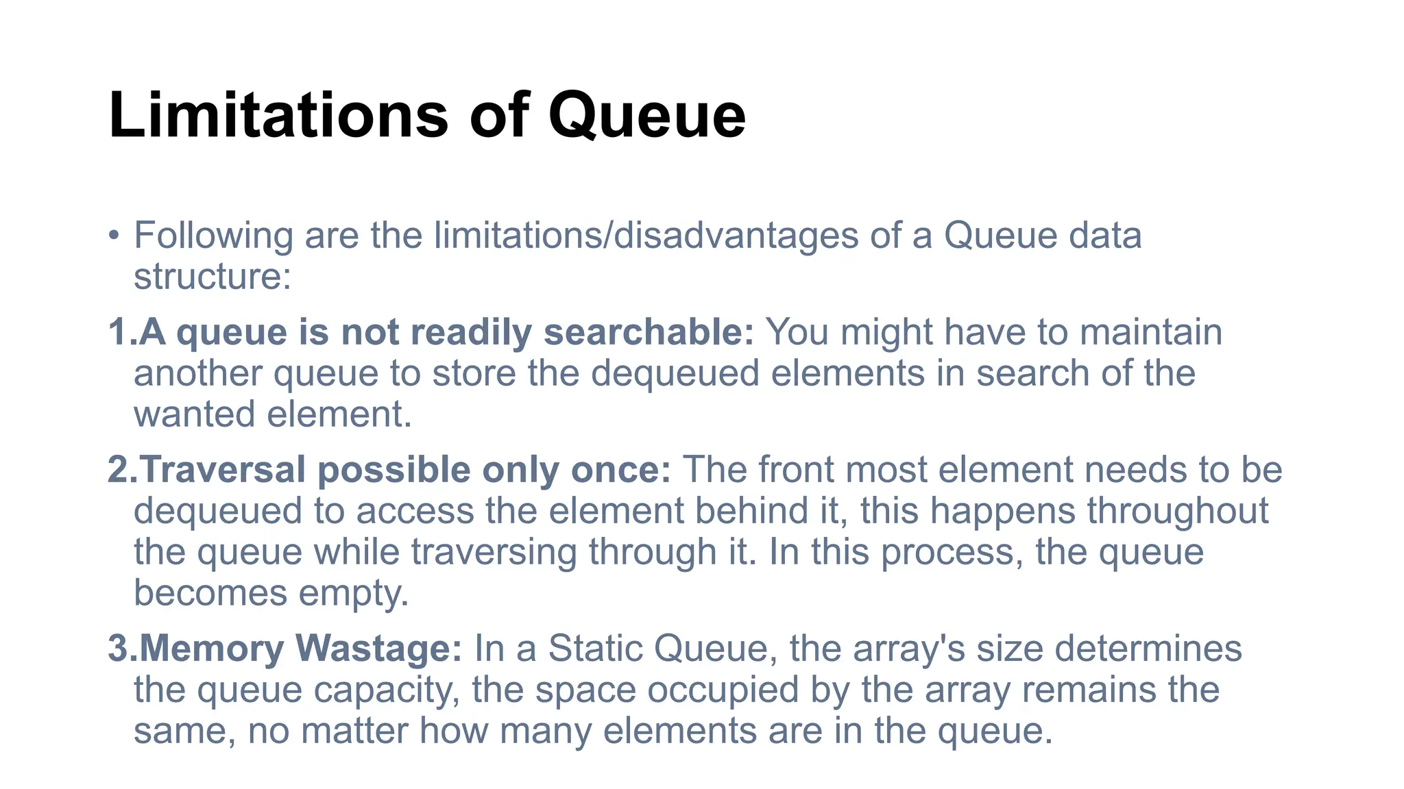 Limitations of Queue
• Following are the limitations/disadvantages of a Queue data
structure:
1.A queue is not readily searchable: You might have to maintain
another queue to store the dequeued elements in search of the
wanted element.
2.Traversal possible only once: The front most element needs to be
dequeued to access the element behind it, this happens throughout
the queue while traversing through it. In this process, the queue
becomes empty.
3.Memory Wastage: In a Static Queue, the array's size determines
the queue capacity, the space occupied by the array remains the
same, no matter how many elements are in the queue.
 