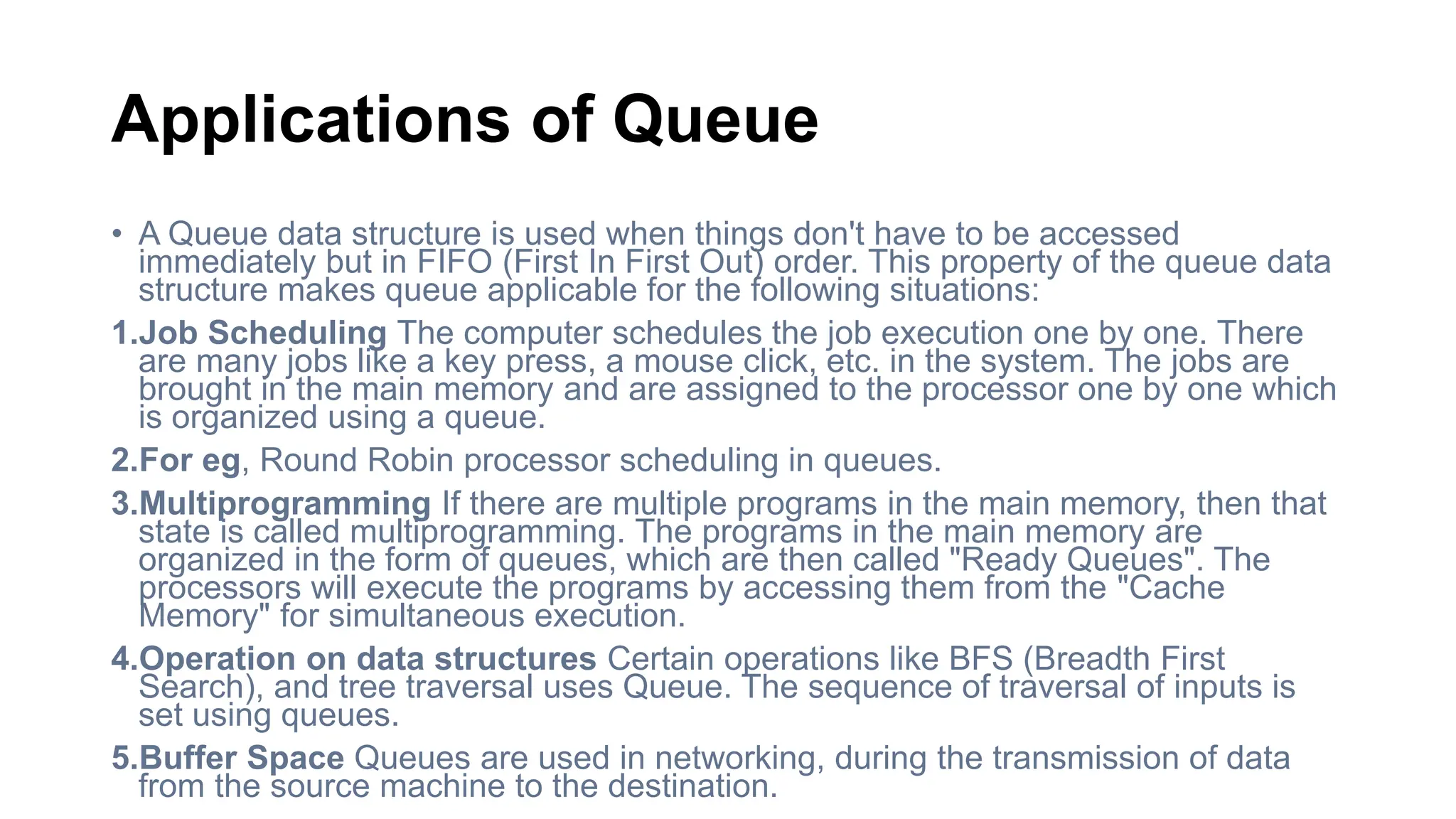 Applications of Queue
• A Queue data structure is used when things don't have to be accessed
immediately but in FIFO (First In First Out) order. This property of the queue data
structure makes queue applicable for the following situations:
1.Job Scheduling The computer schedules the job execution one by one. There
are many jobs like a key press, a mouse click, etc. in the system. The jobs are
brought in the main memory and are assigned to the processor one by one which
is organized using a queue.
2.For eg, Round Robin processor scheduling in queues.
3.Multiprogramming If there are multiple programs in the main memory, then that
state is called multiprogramming. The programs in the main memory are
organized in the form of queues, which are then called "Ready Queues". The
processors will execute the programs by accessing them from the "Cache
Memory" for simultaneous execution.
4.Operation on data structures Certain operations like BFS (Breadth First
Search), and tree traversal uses Queue. The sequence of traversal of inputs is
set using queues.
5.Buffer Space Queues are used in networking, during the transmission of data
from the source machine to the destination.
 