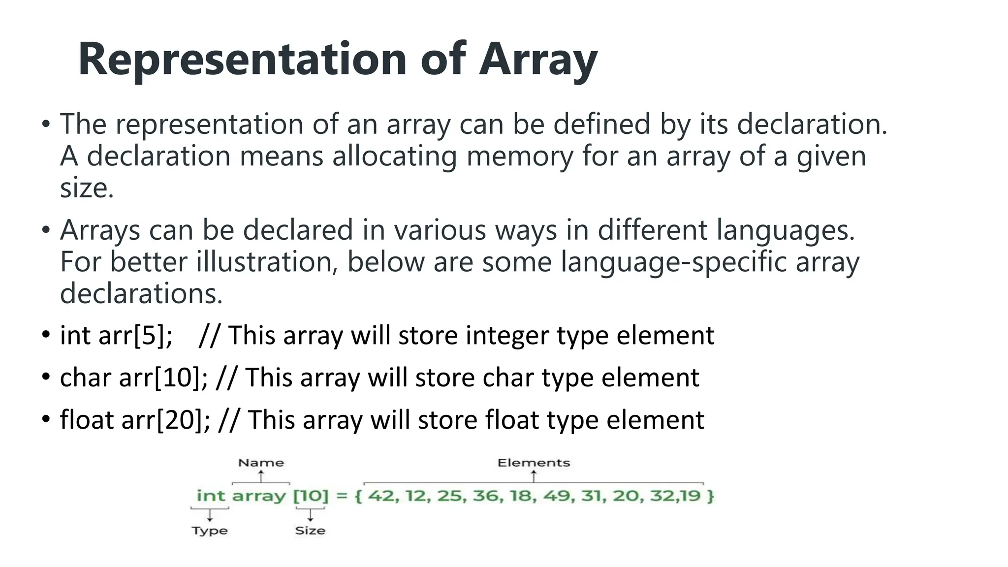 Representation of Array
• The representation of an array can be defined by its declaration.
A declaration means allocating memory for an array of a given
size.
• Arrays can be declared in various ways in different languages.
For better illustration, below are some language-specific array
declarations.
• int arr[5]; // This array will store integer type element
• char arr[10]; // This array will store char type element
• float arr[20]; // This array will store float type element
 