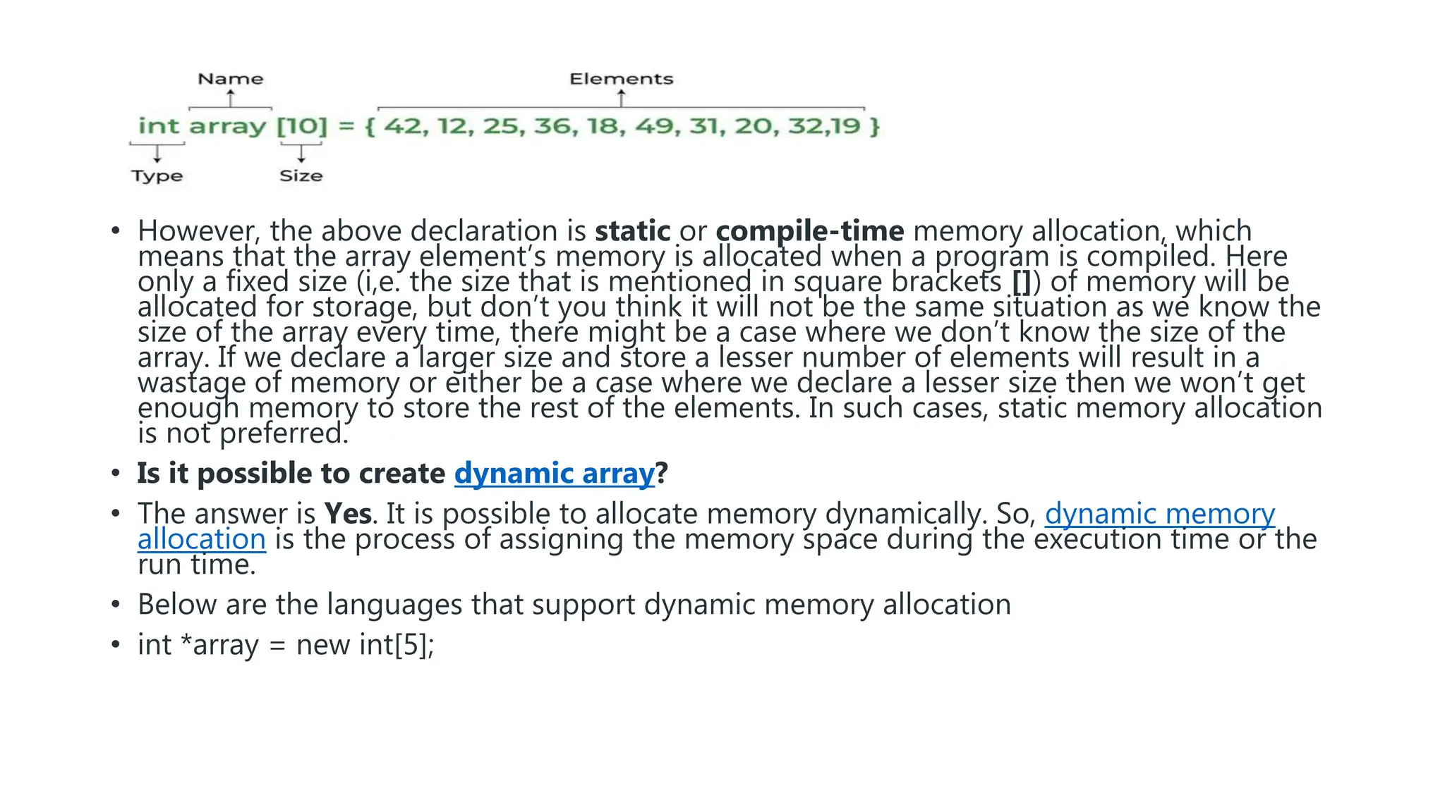 • However, the above declaration is static or compile-time memory allocation, which
means that the array element’s memory is allocated when a program is compiled. Here
only a fixed size (i,e. the size that is mentioned in square brackets []) of memory will be
allocated for storage, but don’t you think it will not be the same situation as we know the
size of the array every time, there might be a case where we don’t know the size of the
array. If we declare a larger size and store a lesser number of elements will result in a
wastage of memory or either be a case where we declare a lesser size then we won’t get
enough memory to store the rest of the elements. In such cases, static memory allocation
is not preferred.
• Is it possible to create dynamic array?
• The answer is Yes. It is possible to allocate memory dynamically. So, dynamic memory
allocation is the process of assigning the memory space during the execution time or the
run time.
• Below are the languages that support dynamic memory allocation
• int *array = new int[5];
 