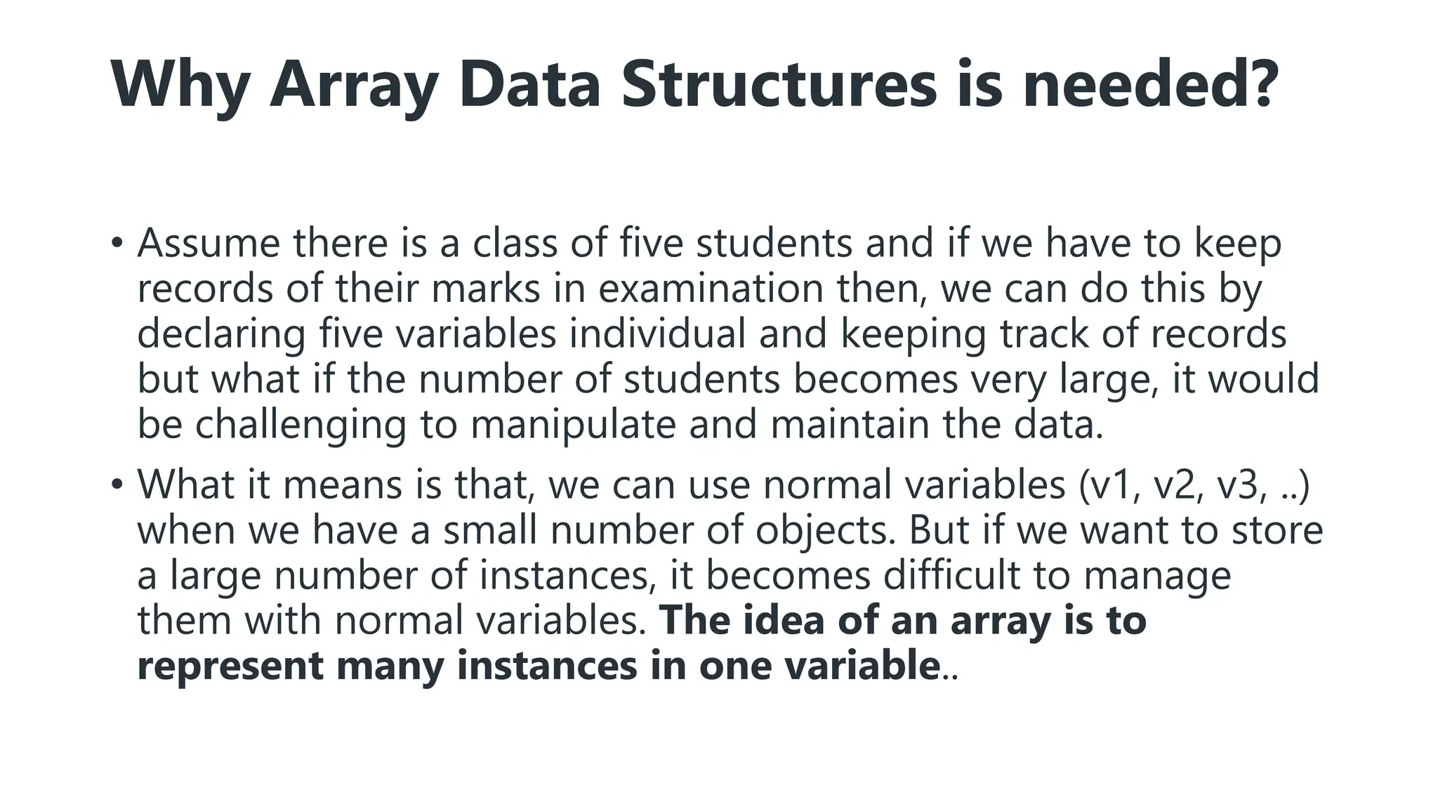 Why Array Data Structures is needed?
• Assume there is a class of five students and if we have to keep
records of their marks in examination then, we can do this by
declaring five variables individual and keeping track of records
but what if the number of students becomes very large, it would
be challenging to manipulate and maintain the data.
• What it means is that, we can use normal variables (v1, v2, v3, ..)
when we have a small number of objects. But if we want to store
a large number of instances, it becomes difficult to manage
them with normal variables. The idea of an array is to
represent many instances in one variable..
 
