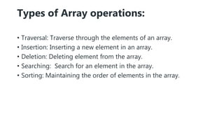 Types of Array operations:
• Traversal: Traverse through the elements of an array.
• Insertion: Inserting a new element in an array.
• Deletion: Deleting element from the array.
• Searching: Search for an element in the array.
• Sorting: Maintaining the order of elements in the array.
 