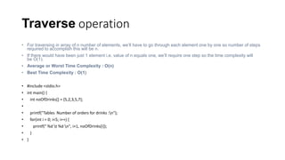 Traverse operation
• For traversing in array of n number of elements, we’ll have to go through each element one by one so number of steps
required to accomplish this will be n.
• If there would have been just 1 element i.e. value of n equals one, we’ll require one step so the time complexity will
be O(1).
• Average or Worst Time Complexity : O(n)
• Best Time Complexity : O(1)
• #include <stdio.h>
• int main() {
• int noOfDrinks[] = {5,2,3,5,7};
•
• printf("Tables Number of orders for drinks :n");
• for(int i = 0; i<5; i++) {
• printf(" %d t %d n", i+1, noOfDrinks[i]);
• }
• }
 