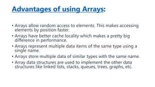 Advantages of using Arrays:
• Arrays allow random access to elements. This makes accessing
elements by position faster.
• Arrays have better cache locality which makes a pretty big
difference in performance.
• Arrays represent multiple data items of the same type using a
single name.
• Arrays store multiple data of similar types with the same name.
• Array data structures are used to implement the other data
structures like linked lists, stacks, queues, trees, graphs, etc.
 
