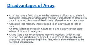 Disadvantages of Array:
• As arrays have a fixed size, once the memory is allocated to them, it
cannot be increased or decreased, making it impossible to store extra
data if required. An array of fixed size is referred to as a static array.
• Allocating less memory than required to an array leads to loss of
data.
An array is homogeneous in nature so, a single array cannot store
values of different data types.
• Arrays store data in contiguous memory locations, which makes
deletion and insertion very difficult to implement. This problem is
overcome by implementing linked lists, which allow elements to be
accessed sequentially.
 