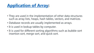 Application of Array:
• They are used in the implementation of other data structures
such as array lists, heaps, hash tables, vectors, and matrices.
• Database records are usually implemented as arrays.
• It is used in lookup tables by computer.
• It is used for different sorting algorithms such as bubble sort
insertion sort, merge sort, and quick sort.
 
