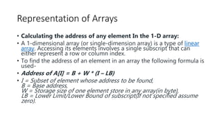 Representation of Arrays
• Calculating the address of any element In the 1-D array:
• A 1-dimensional array (or single-dimension array) is a type of linear
array. Accessing its elements involves a single subscript that can
either represent a row or column index.
• To find the address of an element in an array the following formula is
used-
• Address of A[I] = B + W * (I – LB)
• I = Subset of element whose address to be found,
B = Base address,
W = Storage size of one element store in any array(in byte),
LB = Lower Limit/Lower Bound of subscript(If not specified assume
zero).
 