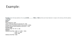 Example:
Example: Given the base address of an array A[1300 ………… 1900] as 1020 and the size of each element is 2 bytes in the memory, find the address
of A[1700].
Solution:
Given:
Base address B = 1020
Lower Limit/Lower Bound of subscript LB = 1300
Storage size of one element store in any array W = 2 Byte
Subset of element whose address to be found I = 1700
Formula used:
Address of A[I] = B + W * (I – LB)
Solution:
Address of A[1700] = 1020 + 2 * (1700 – 1300)
= 1020 + 2 * (400)
= 1020 + 800
Address of A[1700] = 1820
 