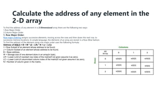 Calculate the address of any element in the
2-D array
To find the address of any element in a 2-Dimensional array there are the following two ways-
1.Row Major Order
2.Column Major Order
1. Row Major Order:
Row major ordering assigns successive elements, moving across the rows and then down the next row, to
successive memory locations. In simple language, the elements of an array are stored in a Row-Wise fashion.
To find the address of the element using row-major order uses the following formula:
Address of A[I][J] = B + W * ((I – LR) * N + (J – LC))
I = Row Subset of an element whose address to be found,
J = Column Subset of an element whose address to be found,
B = Base address,
W = Storage size of one element store in an array(in byte),
LR = Lower Limit of row/start row index of the matrix(If not given assume it as zero),
LC = Lower Limit of column/start column index of the matrix(If not given assume it as zero),
N = Number of column given in the matrix.
 